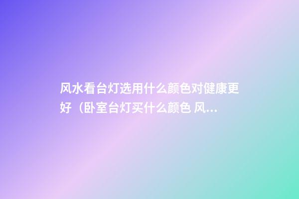风水看台灯选用什么颜色对健康更好（卧室台灯买什么颜色 风水好）